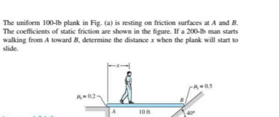 The uniform 100-lb plank in Fig. (a) is resting on friction surfaces at A and B.
The coefficients of static friction are shown in the figure. If a 200-lb man starts
walking from A toward B, determine the distance x when the plank will start to
slide.
-H 0.5
A=02-
10 ft
