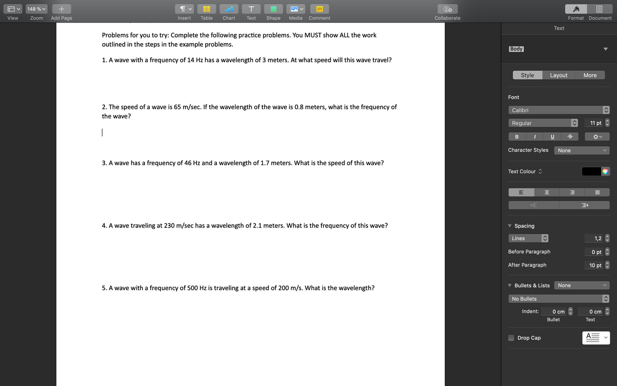 10
V
View
148 % ✓ +
Zoom Add Page
T
¶
Insert
Table Chart
Text
Shape Media Comment
Problems for you to try: Complete the following practice problems. You MUST show ALL the work
outlined in the steps in the example problems.
1. A wave with a frequency of 14 Hz has a wavelength of 3 meters. At what speed will this wave travel?
2. The speed of a wave is 65 m/sec. If the wavelength of the wave is 0.8 meters, what is the frequency of
the wave?
1
3. A wave has a frequency of 46 Hz and a wavelength of 1.7 meters. What is the speed of this wave?
4. A wave traveling at 230 m/sec has a wavelength of 2.1 meters. What is the frequency of this wave?
5. A wave with a frequency of 500 Hz is traveling at a speed of 200 m/s. What is the wavelength?
Collaborate
Body
Font
Style
Text
Layout
Calibri
Regular
B I
Character Styles
Text Colour
Spacing
Lines
Before Paragraph
After Paragraph
3
Format Document
More
Ꭶ
None
3
Bullets & Lists None
No Bullets
Indent:
0 cm
Bullet
Drop Cap
11 pt
1,2
0 pt
10 pt
0 cm
Text
A
>