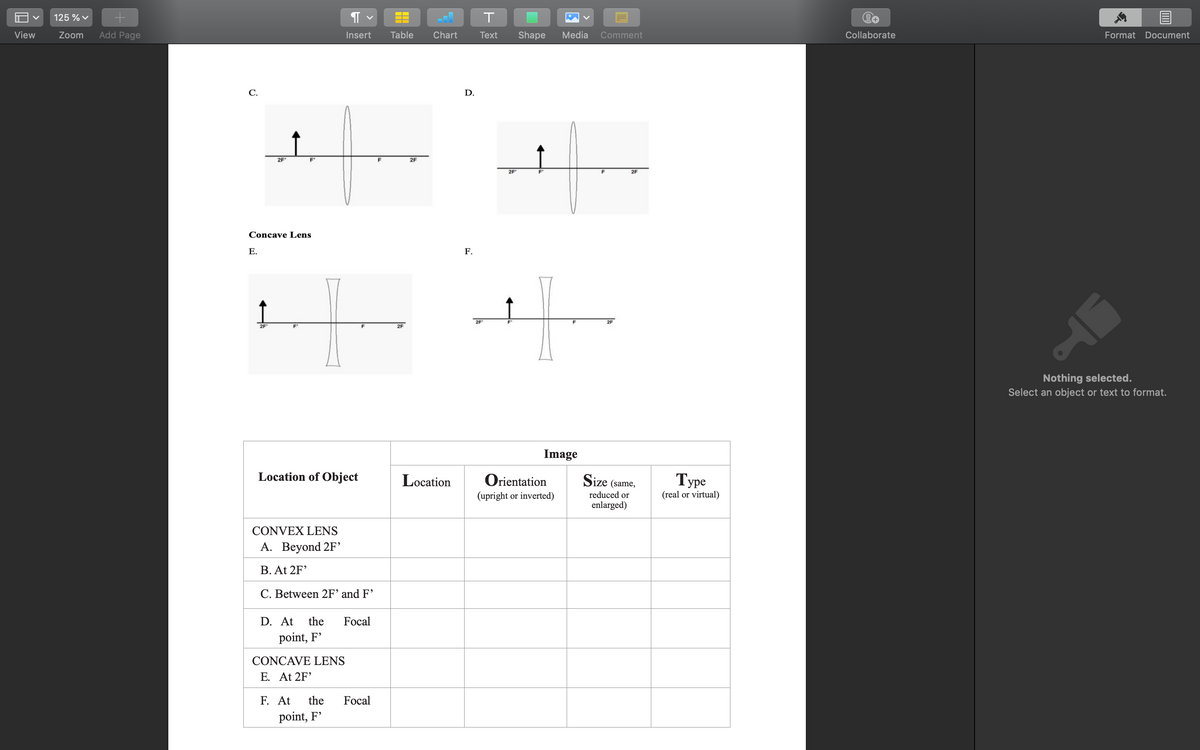 View
125 % ✓
Zoom Add Page
C.
↑
¶
Insert
2F'
F'
Concave Lens
E.
2F
F'
Location of Object
CONVEX LENS
A. Beyond 2F'
B. At 2F¹
C. Between 2F' and F'
D. At the Focal
point, F'
CONCAVE LENS
E. At 2F¹
F. At the Focal
point, F'
F
Table Chart
2F
2F
Location
D.
F.
T
Text
2F
Shape Media Comment
2F
2F
F
Image
Orientation
(upright or inverted)
2F
Size (same,
reduced or
enlarged)
Type
(real or virtual)
Collaborate
Format Document
Nothing selected.
Select an object or text to format.