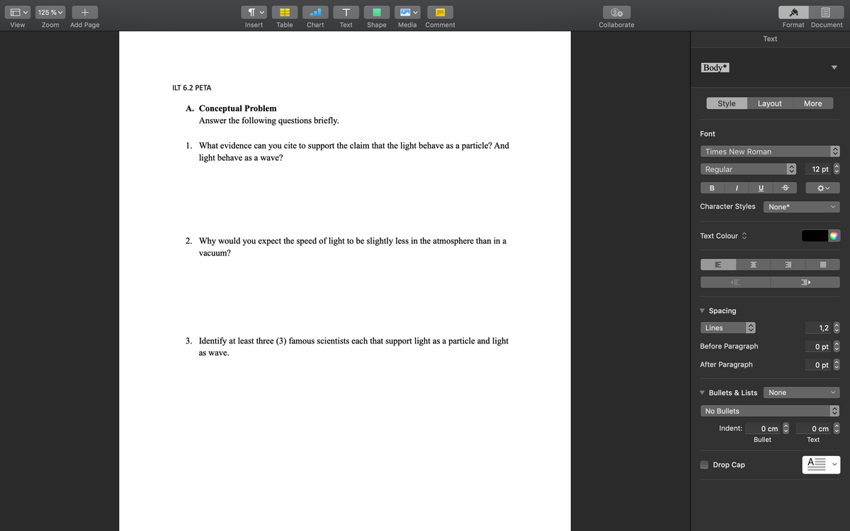 View
125 % ✓ +
Zoom Add Page
Я
T
Insert
Chart
Text
Shape Media Comment
A. Conceptual Problem
Answer the following questions briefly.
1. What evidence can you cite to support the claim that the light behave as a particle? And
light behave as a wave?
2. Why would you expect the speed of light to be slightly less in the atmosphere than in a
vacuum?
3. Identify at least three (3) famous scientists each that support light as a particle and light
as wave.
ILT 6.2 PETA
▬▬
Table
Collaborate
Body*
Text
Layout
Style
Font
Times New Roman
Regular
I
U
B
Character Styles
Text Colour
Spacing
Lines
Before Paragraph
After Paragraph
Bullets & Lists
No Bullets
Indent:
Drop Cap
3
Format Document
More
Ꭶ
None*
3
0 cm
Bullet
None
12 pt
1,2
0 pt
0 pt
0 cm
Text
A
>
