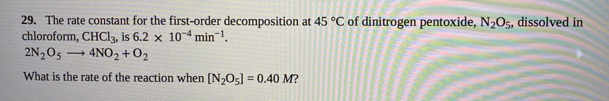 29. The rate constant for the first-order decomposition at 45 °C of dinitrogen pentoxide, N2O5, dissolved in
chloroform, CHC13, is 6.2 × 10¬4 min 1.
2N205 → 4NO2+O2
What is the rate of the reaction when [N2O5] = 0.40 M?
