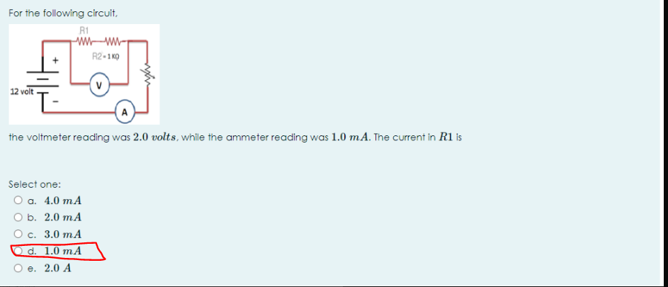 For the following circuit,
R1
R2-1 KO
12 volt
A
the voltmeter reading was 2.0 volts, while the ammeter reading was 1.0 mA. The current in R1 is
Select one:
Оа. 4.0 тA
O b. 2.0 mA
О с. 3.0 тA
d. 1.0 mA
Ое. 2.0 А
