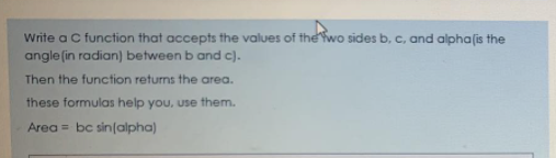 Write a C function that accepts the values of the Ywo sides b, c, and alpha(is the
angle (in radian) between b and c).
Then the function returns the area.
these formulas help you, use them.
Area = bc sin(alpha)
