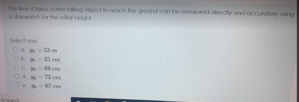 The time it takes a free falling object to reach the ground can be measured directly and accurately using
a stopwatch for the initial height
Select one:
O a. Yo = 53 m.
O b. yo = 45 cm
Yo
69 cm
O d. yo = 73 cm
O e. yo = 67 cm
to search

