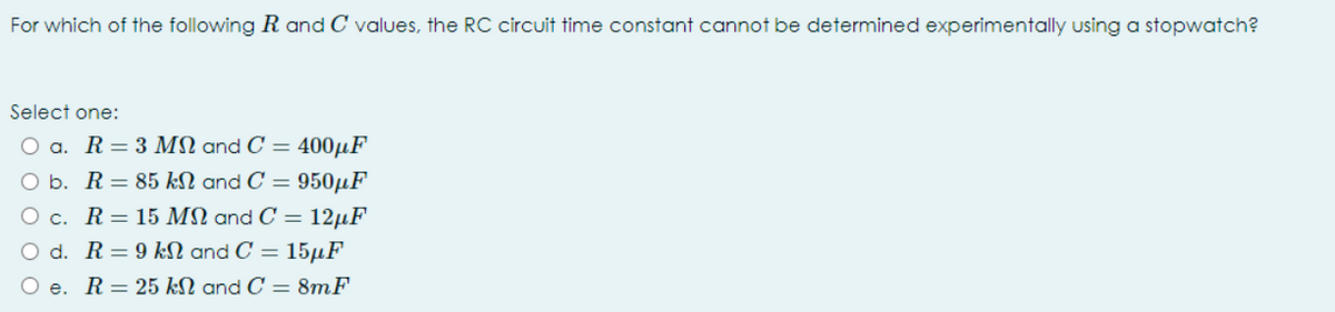 For which of the following R and C values, the RC circuit time constant cannot be determined experimentally using a stopwatch?
Select one:
O a. R= 3 MN and C = 400µF
O b. R= 85 kN and C = 950µF
O c. R= 15 MN and C = 12µF
O d. R=9 kN and C = 15µF
O e.
R= 25 kN and C = 8mF
