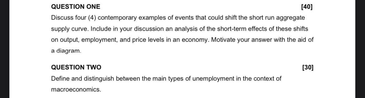 QUESTION ONE
[40]
Discuss four (4) contemporary examples of events that could shift the short run aggregate
supply curve. Include in your discussion an analysis of the short-term effects of these shifts
on output, employment, and price levels in an economy. Motivate your answer with the aid of
a diagram.
QUESTION TWO
Define and distinguish between the main types of unemployment in the context of
macroeconomics.
[30]