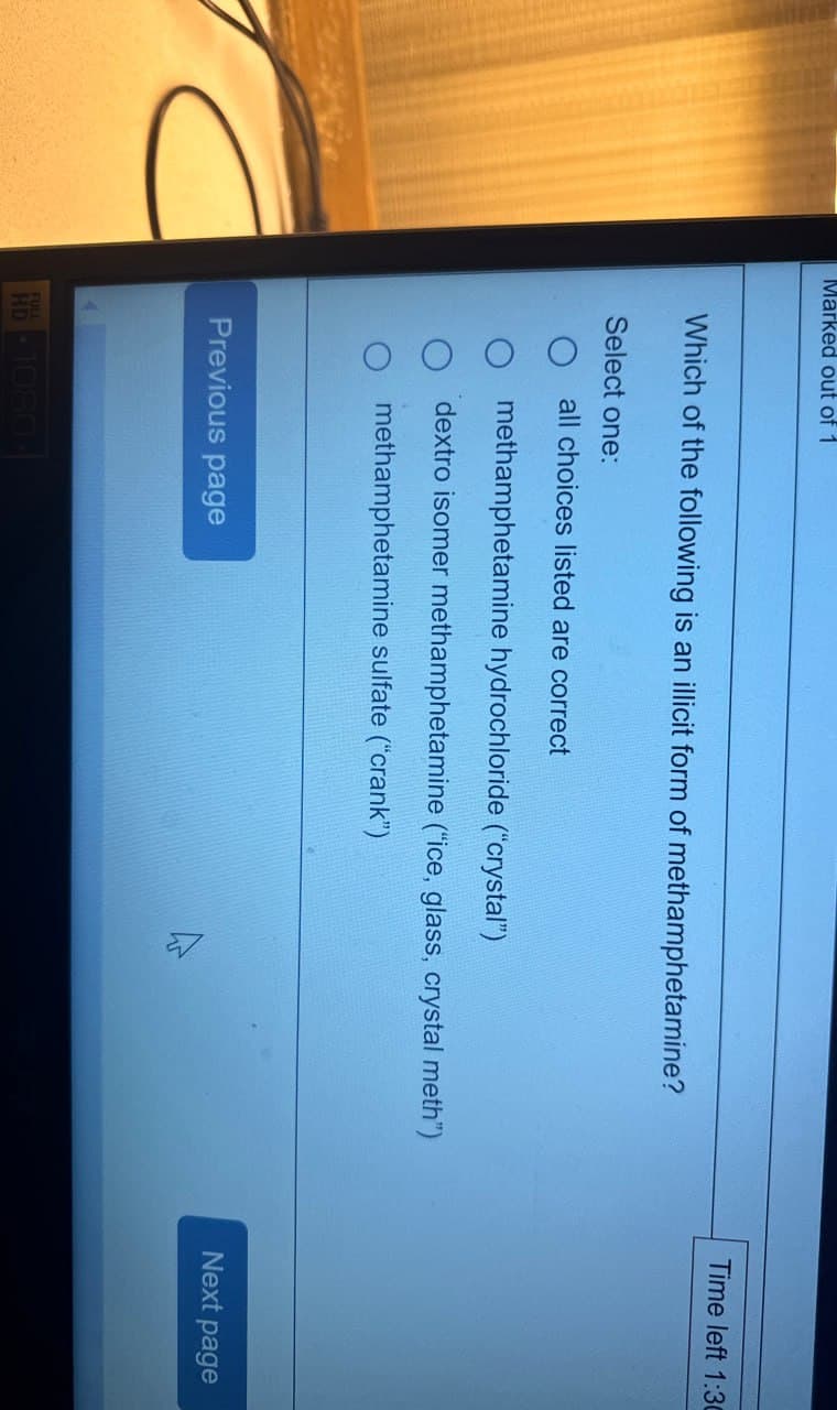 Marked out of 1
Which of the following is an illicit form of methamphetamine?
Select one:
all choices listed are correct
methamphetamine hydrochloride ("crystal")
dextro isomer methamphetamine ("ice, glass, crystal meth")
methamphetamine sulfate ("crank")
Previous page
HD-1080-
Time left 1:30
Next page