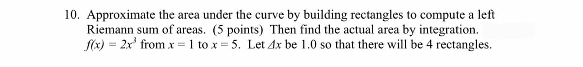 10. Approximate the area under the curve by building rectangles to compute a left
Riemann sum of areas. (5 points) Then find the actual area by integration.
f(x) = 2x' from x = 1 to x = 5. Let 4x be 1.0 so that there will be 4 rectangles.
