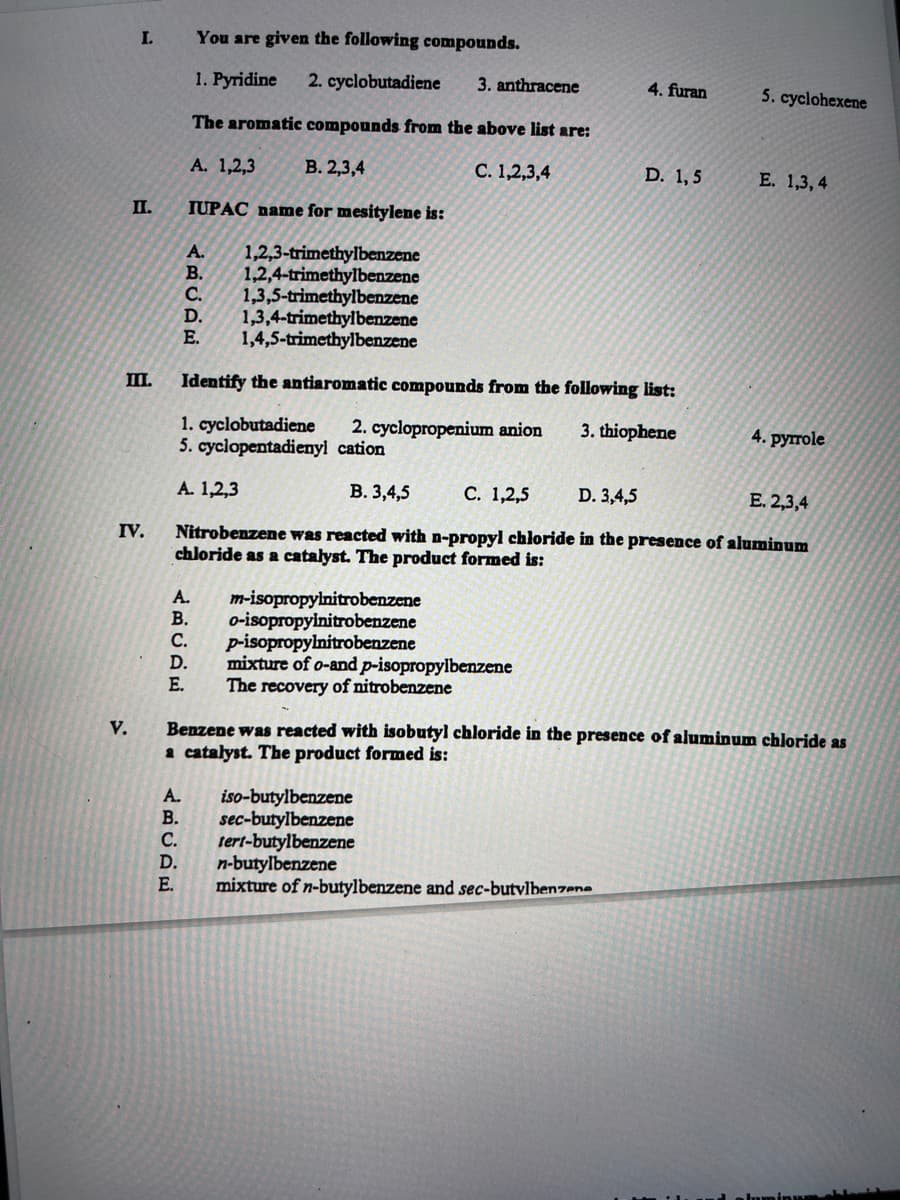 I.
II.
III.
V.
IV.
A. m-isopropylnitrobenzene
B. o-isopropyinitrobenzene
You are given the following compounds.
1. Pyridine 2. cyclobutadiene
The aromatic compounds from the above list are:
A. 1,2,3
B. 2,3,4
IUPAC name for mesitylene is:
A.
1,2,3-trimethylbenzene
1,2,4-trimethylbenzene
B.
C. 1,3,5-trimethylbenzene
D. 1,3,4-trimethylbenzene
E. 1,4,5-trimethylbenzene
Identify the antiaromatic compounds from the following list:
3. thiophene
1. cyclobutadiene 2. cyclopropenium anion
5. cyclopentadienyl cation
A. 1,2,3
ABCDE
C. p-isopropylnitrobenzene
D. mixture of o-and p-isopropylbenzene
E.
The recovery of nitrobenzene
A.
B.
C.
3. anthracene
B. 3,4,5
C. 1,2,5
D. 3,4,5
E. 2,3,4
Nitrobenzene was reacted with n-propyl chloride in the presence of aluminum
chloride as a catalyst. The product formed is:
C. 1,2,3,4
iso-butylbenzene
sec-butylbenzene
tert-butylbenzene
D. n-butylbenzene
Benzene was reacted with isobutyl chloride in the presence of aluminum chloride as
a catalyst. The product formed is:
4. furan
D. 1,5
mixture of n-butylbenzene and sec-butylbenzene
5. cyclohexene
E. 1,3,4
4. pyrrole