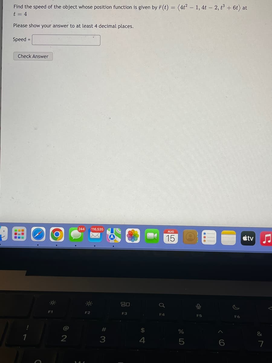 Find the speed of the object whose position function is given by F(t) = (4t² - 1, 4t - 2, t³ + 6t) at
t = 4
Please show your answer to at least 4 decimal places.
Speed =
Check Answer
F1
@
2
244 116,535
F2
#3
80
F3
$
4
Q
F4
AUG
15
%
5
0
F5
F6
tv
&
7