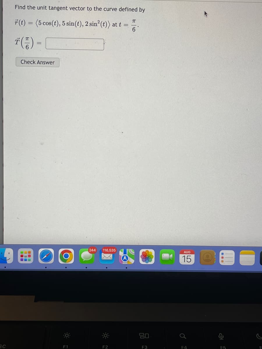 SC
Find the unit tangent vector to the curve defined by
ㅠ
r(t) = (5 cos(t), 5 sin(t), 2 sin² (t)) at t =
6
T ( 1) =
Check Answer
O
F1
244
116,535
F2
80
F3
AUG
15
F4
F5
F