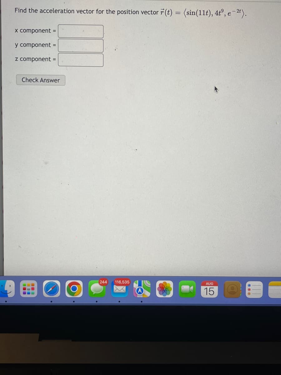 Find the acceleration vector for the position vector r(t) = (sin(11t), 4tº, e -2t).
x component =
y component =
z component =
Check Answer
244 116,535
AUG
15