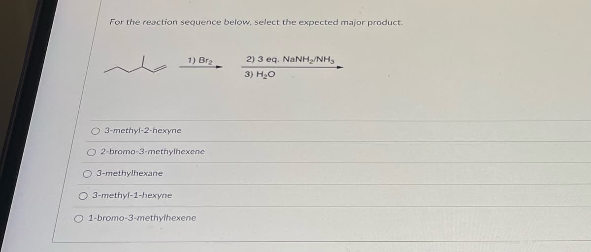 For the reaction sequence below, select the expected major product.
1) Br₂
O 3-methyl-2-hexyne
O 2-bromo-3-methylhexene
O 3-methylhexane
O 3-methyl-1-hexyne
O 1-bromo-3-methylhexene
2) 3 eq. NaNH2/NH3
3) H₂O