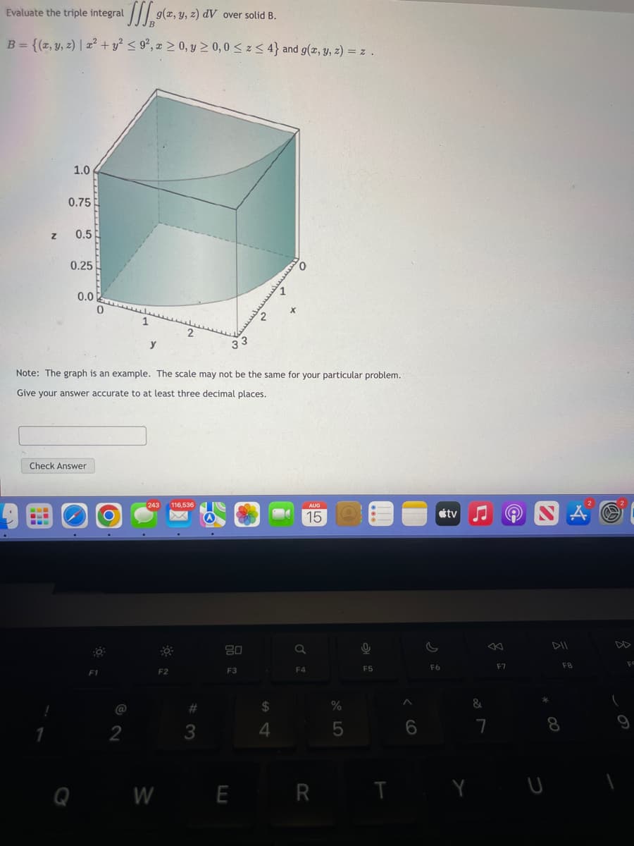 Evaluate the triple integral
g(x, y, z) dV over solid B.
B = {(x, y, z) | x² + y² ≤ 9², x ≥ 0, y ≥ 0,0 ≤ z ≤ 4} and g(x, y, z) = z .
1.0
===
0.75
1
z 0.5
0.25
0.0
Check Answer
0
O
F1
Note: The graph is an example. The scale may not be the same for your particular problem.
Give your answer accurate to at least three decimal places.
O
1
2
y
2
243 116,536
-
F2
33
#
3
80
२
F3
X
$
4
AUG
15
a
F4
WE R
%
5
2
F5
A
6
s
F6
tv
&
7
F7
S
*
8
TY U
A
F8
a
(
Fo
9