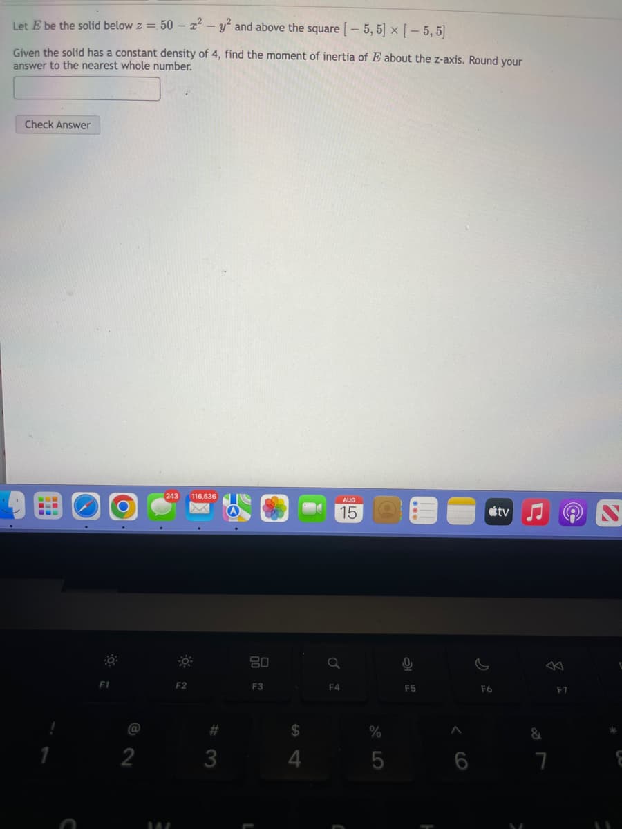 Let E be the solid below z = 50- x² - y² and above the square [-5, 5] × [ - 5,5]
Given the solid has a constant density of 4, find the moment of inertia of E about the z-axis. Round your
answer to the nearest whole number.
Check Answer
F1
2
[243 116,536
WA
F2
#
80
F3
$
4
Q
F4
AUG
15
%
5
F5
A
F6
tv
5
&
7
F7
C