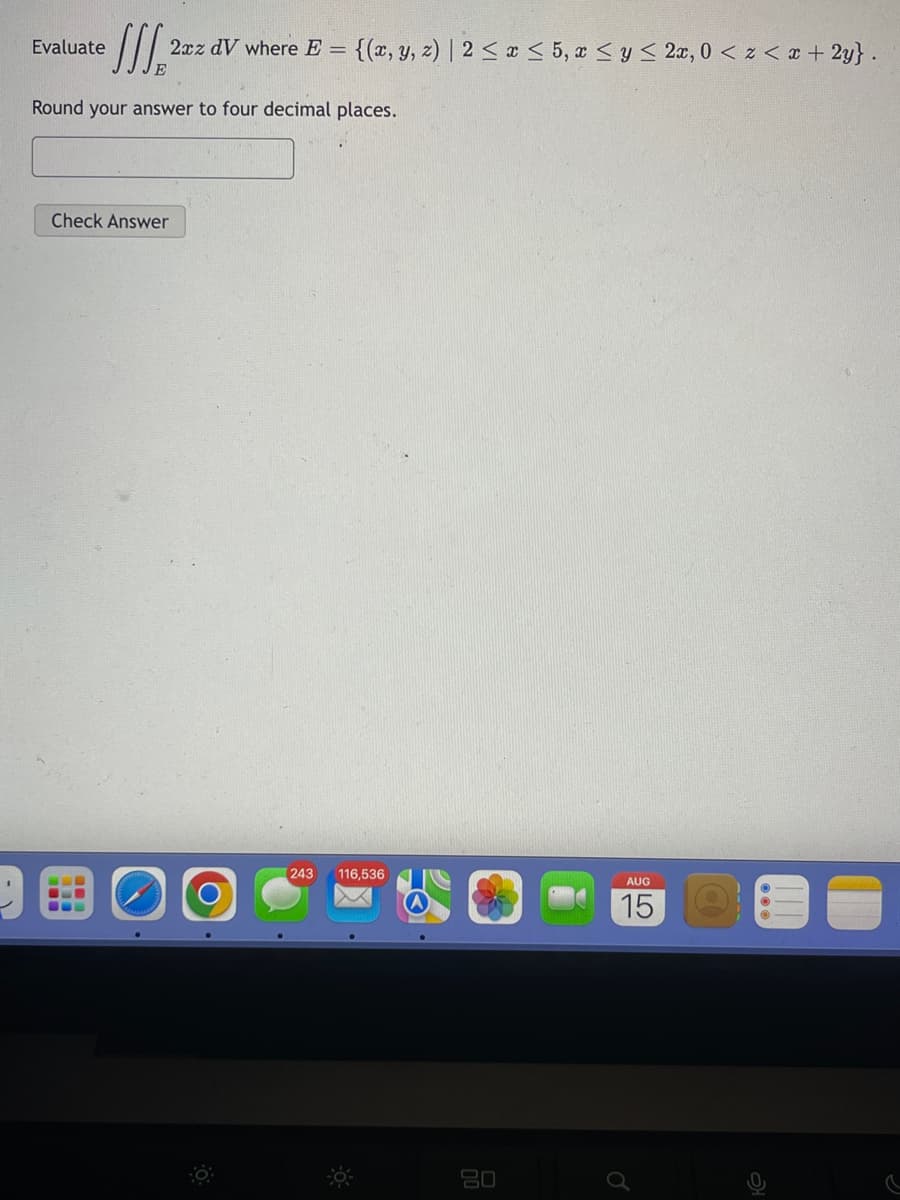 Evaluate
J 2xz dV where E = {(x, y, z) | 2 ≤ x ≤ 5, x ≤ y ≤ 2x, 0 < x < x + 2y}.
Round your answer to four decimal places.
Check Answer
===
243 116,53
80
AUG
15