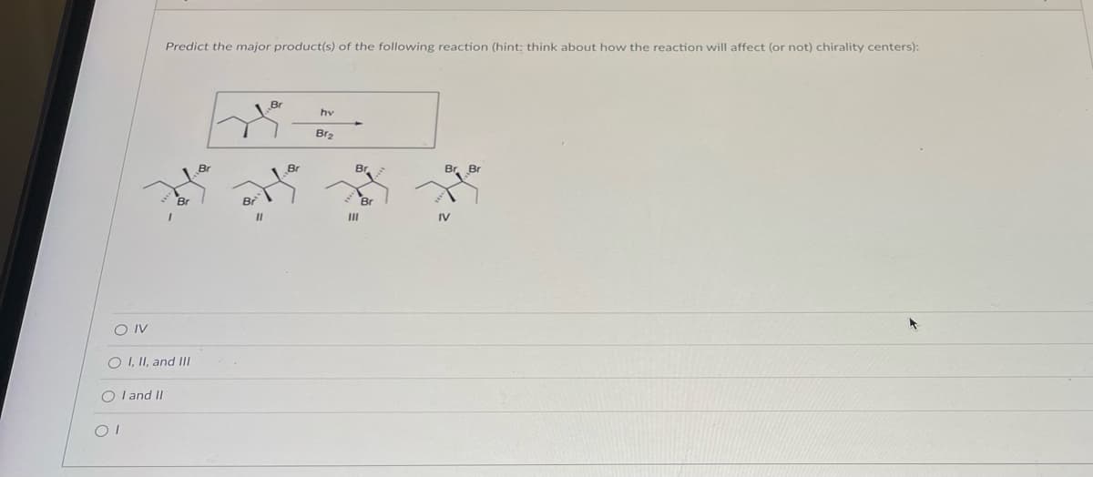 Predict the major product(s) of the following reaction (hint: think about how the reaction will affect (or not) chirality centers):
OI
I
O IV
O I, II, and III
OI and II
Br
11
hy
Br₂
Br Bri
IV