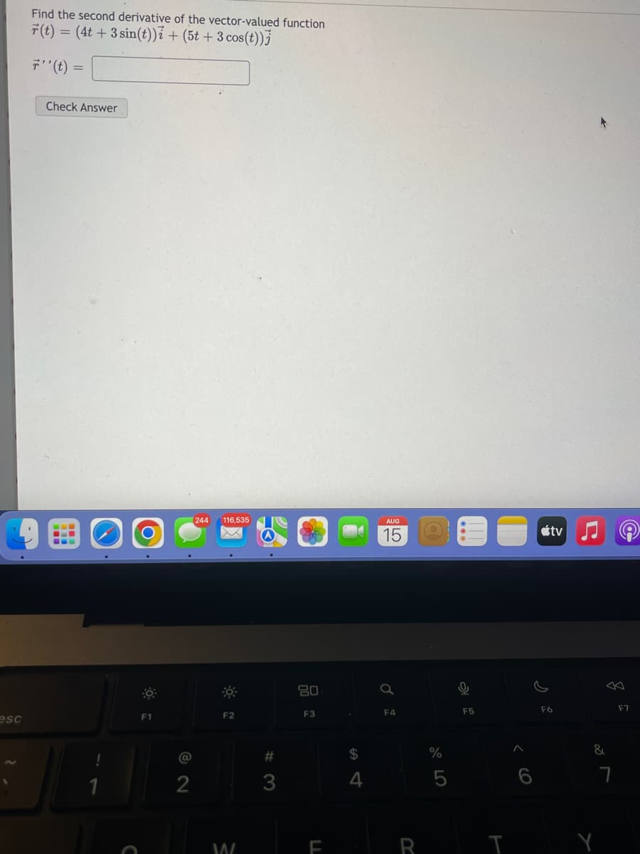 esc
Find the second derivative of the vector-valued function
r(t) = (4t + 3 sin(t))i + (5t + 3 cos(t))
7'' (t) =
Check Answer
F1
@
[244 116,535
2
F2
W
#3
80
F3
LL
$
4
AUG
Q
F4
R
Q
%
5
0
F5
T
tv
F6
&
Y
7
F7