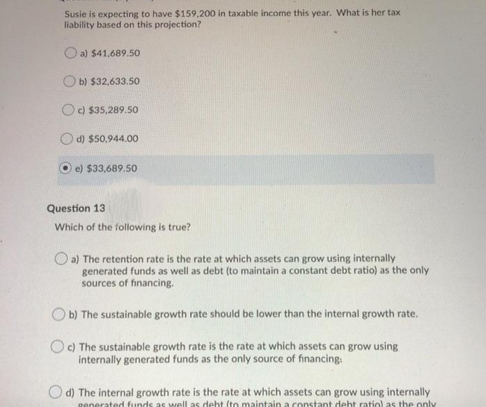 Susie is expecting to have $159,200 in taxable income this year. VWhat is her tax
liability based on this projection?
O a) $41,689.5o
O b) $32,633.50
O c) $35,289.50
O d) $50,944.00
e) $33,689.50
Question 13
Which of the following is true?
O a) The retention rate is the rate at which assets can grow using internally
generated funds as well as debt (to maintain a constant debt ratio) as the only
sources of financing.
O b) The sustainable growth rate should be lower than the internal growth rate.
O c) The sustainable growth rate is the rate at which assets can grow using
internally generated funds as the only source of financing.
d) The internal growth rate is the rate at which assets can grow using internally
generated funds as well as deht (to maintain a constant debt ratio) as the only
