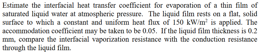 Estimate the interfacial heat transfer coefficient for evaporation of a thin film of
saturated liquid water at atmospheric pressure. The liquid film rests on a flat, solid
surface to which a constant and uniform heat flux of 150 kW/m? is applied. The
accommodation coefficient may be taken to be 0.05. If the liquid film thickness is 0.2
mm, compare the interfacial vaporization resistance with the conduction resistance
through the liquid film.
