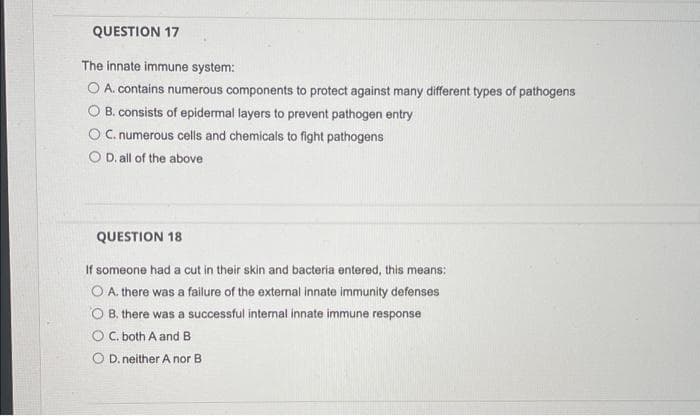 QUESTION 17
The innate immune system:
O A. contains numerous components to protect against many different types of pathogens
O B. consists of epidermal layers to prevent pathogen entry
OC.numerous cells and chemicals to fight pathogens
O D. all of the above
QUESTION 18
If someone had a cut in their skin and bacteria entered, this means:
O A. there was a failure of the external innate immunity defenses
O B. there was a successful internal innate immune response
OC. both A and B
D. neither A nor B
