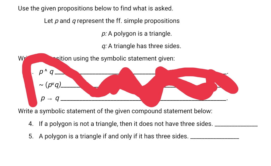 Use the given propositions below to find what is asked.
Let p and q represent the ff. simple propositions
p: A polygon is a triangle.
q: A triangle has three sides.
Wr
sition using the symbolic statement given:
p^q.
~ (pvq)_
p - q.
Write a symbolic statement of the given compound statement below:
4. If a polygon is not a triangle, then it does not have three sides.
5. A polygon is a triangle if and only if it has three sides.
