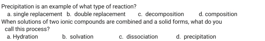 Precipitation is an example of what type of reaction?
a. single replacement b. double replacement
When solutions of two ionic compounds are combined and a solid forms, what do you
call this process?
a. Hydration
c. decomposition
d. composition
b. solvation
c. dissociation
d. precipitation
