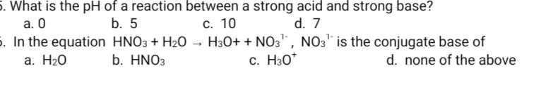 5. What is the pH of a reaction between a strong acid and strong base?
а. О
5. In the equation HNO3 + H2O → H3O+ + NO3, NO3" is the conjugate base of
b. 5
с. 10
d. 7
a. H20
b. HNO3
c. H30*
d. none of the above
