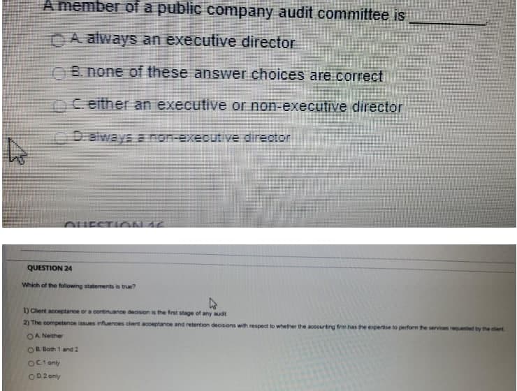 A member of a public company audit committee is
OA always an executive director
O B. none of these answer choices are correct
nC.either an executive or non-executive director
D.always a non-executive director
OUESTI ÓN 16
QUESTION 24
Which of the following statements is true?
1) Clent acceptance or a contnuance deoson is the first stage of any audt
2) The competence issues infuenoes client acceptance and retention decisions with respect to whether the accountng frm has the expertise to perform the services requested by the cert
OA Neither
OB Both 1 and 2
OC1 only
OD 2 only
