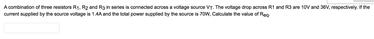 A combination of three resistors R1, R2 and R3 in series is connected across a voltage source VT. The voltage drop across R1 and R3 are 10V and 36V, respectively. If the
current supplied by the source voltage is 1.4A and the total power supplied by the source is 70W, Calculate the value of Reg:
