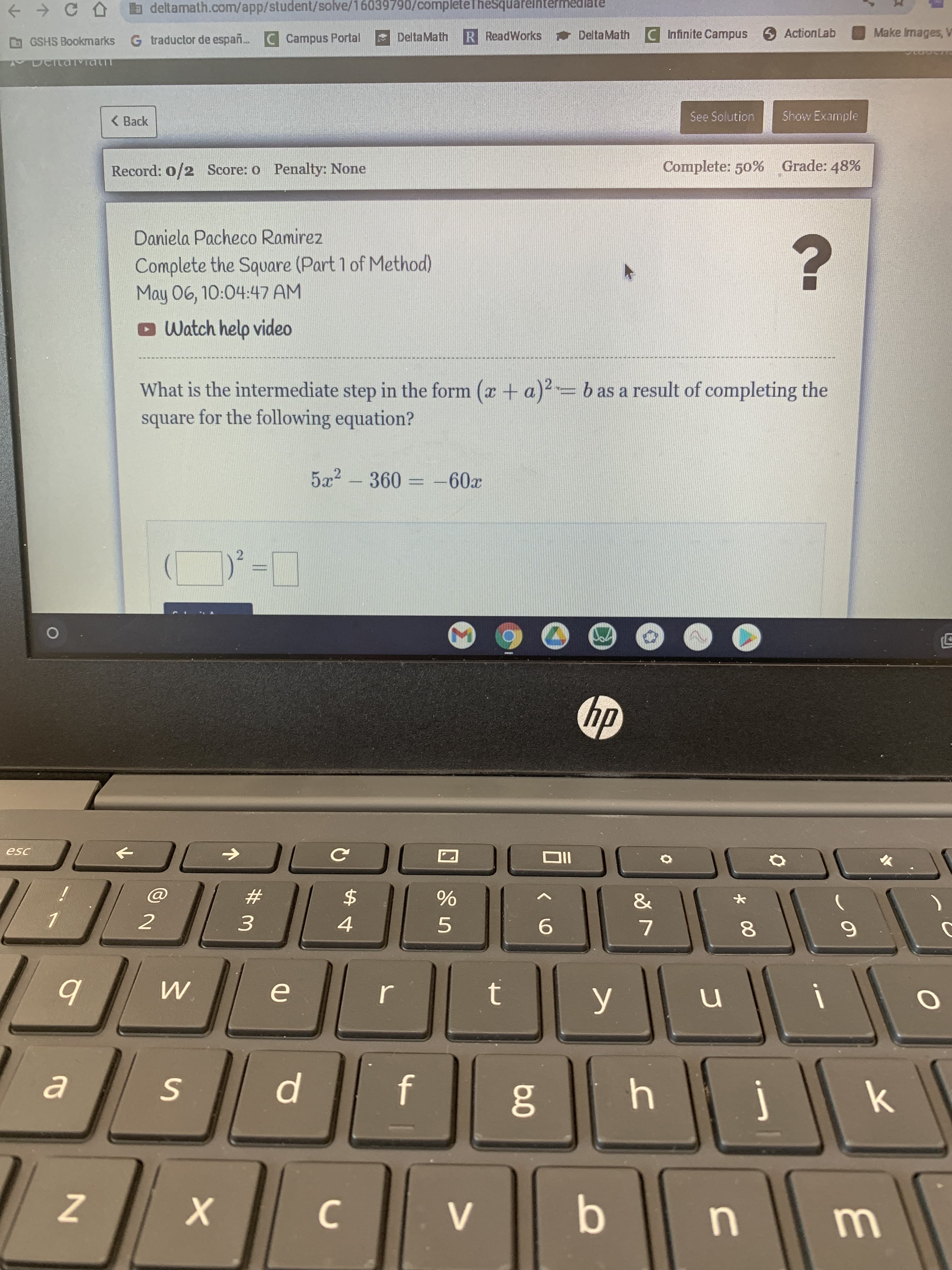 * 00
a deltamath.com/app/student/solve/16039790/completeTheSquarelntermed
GSHS Bookmarks G traductor de españ. C Campus Portal
DeltaMath
R ReadWorks DeltaMath
CInfinite Campus 6 ActionLab
Make Images, V
< Back
See Solution
Show Example
Record: 0/2 Score: o Penalty: None
Complete: 50% Grade: 48%
Daniela Pacheco Ramirez
Complete the Square (Part 1 of Method)
May 06, 10:04:47 AM
oWatch help video
What is the intermediate step in the form (x + a)²-b as a result of completing the
square for the following equation?
5x2 - 360 = -60x
2.
%3D
IIO
23
2$
2
4.
5.
9.
W.
0O
