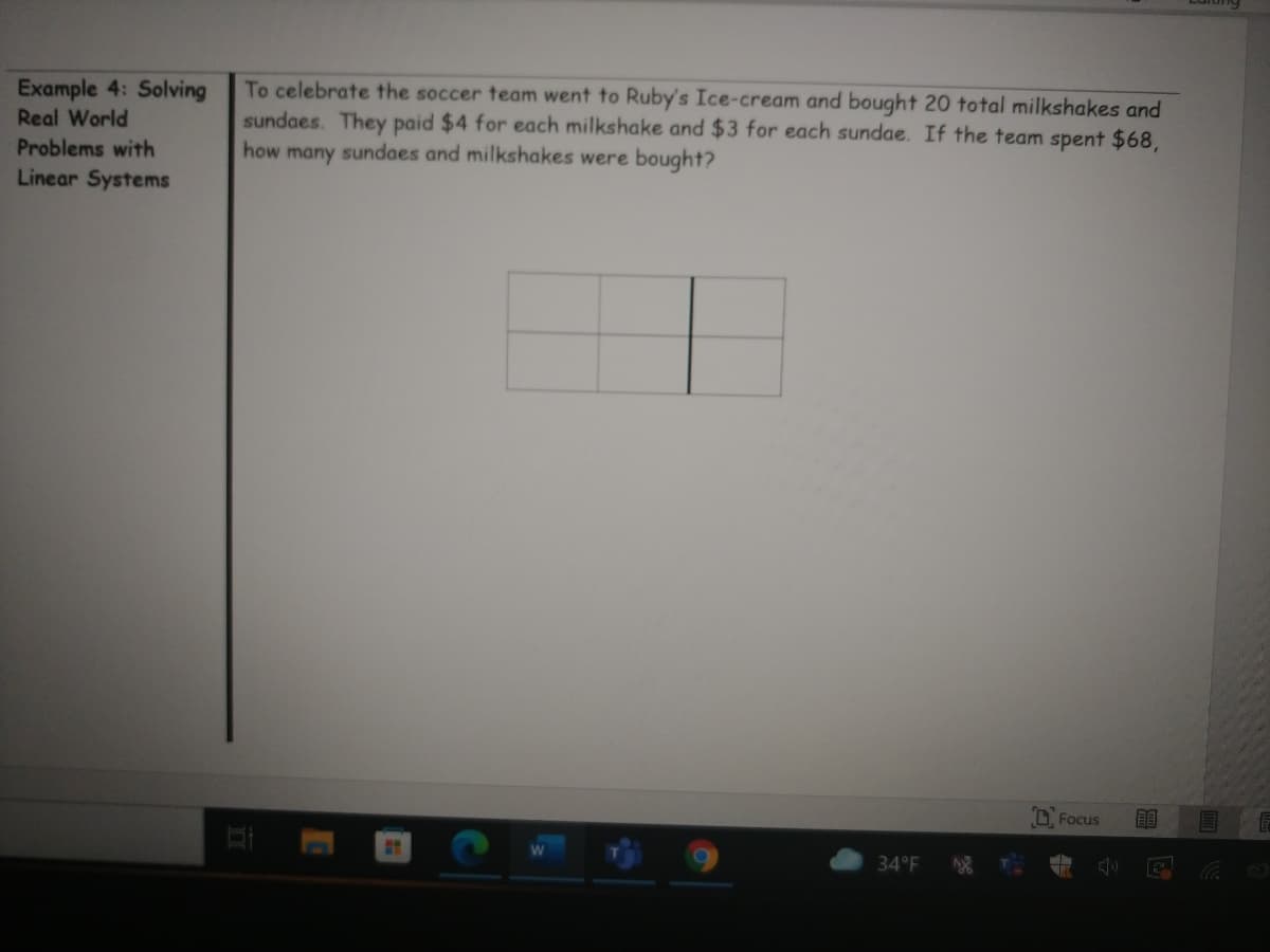 Example 4: Solving
Real World
To celebrate the soccer team went to Ruby's Ice-cream and bought 20 total milkshakes and
sundaes. They paid $4 for each milkshake and $3 for each sundae. If the team spent $68,
how many sundaes and milkshakes were bought?
Problems with
Linear Systems
Focus
EE
34°F
