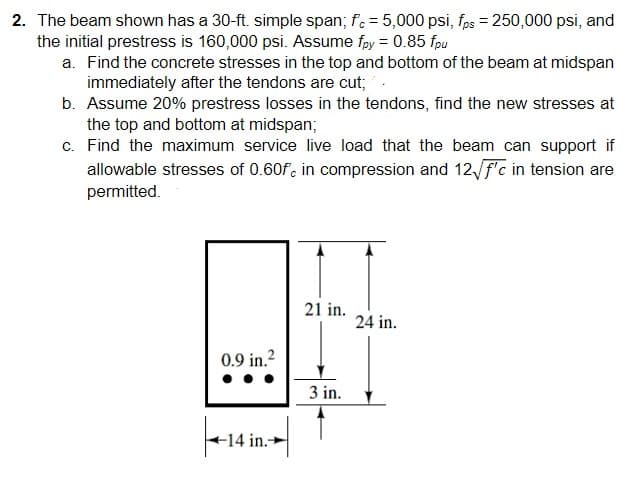 2. The beam shown has a 30-ft. simple span; f. = 5,000 psi, fps = 250,000 psi, and
the initial prestress is 160,000 psi. Assume fpy = 0.85 fpu
a. Find the concrete stresses in the top and bottom of the beam at midspan
immediately after the tendons are cut;
b. Assume 20% prestress losses in the tendons, find the new stresses at
the top and bottom at midspan;
c. Find the maximum service live load that the beam can support if
allowable stresses of 0.60f, in compression and 12√/f'c in tension are
permitted.
21 in.
24 in.
0.9 in.²
3 in.
-14 in.-