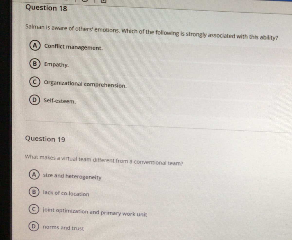 Question 18
Salman is aware of others' emotions. Which of the following is strongly associated with this ability?
Conflict management.
B Empathy.
Organizational comprehension.
Self-esteem.
Question 19
What makes a virtual team different from a conventional team?
size and heterogeneity
lack of co-location
C joint optimization and primary work unit
(D) norms and trust
