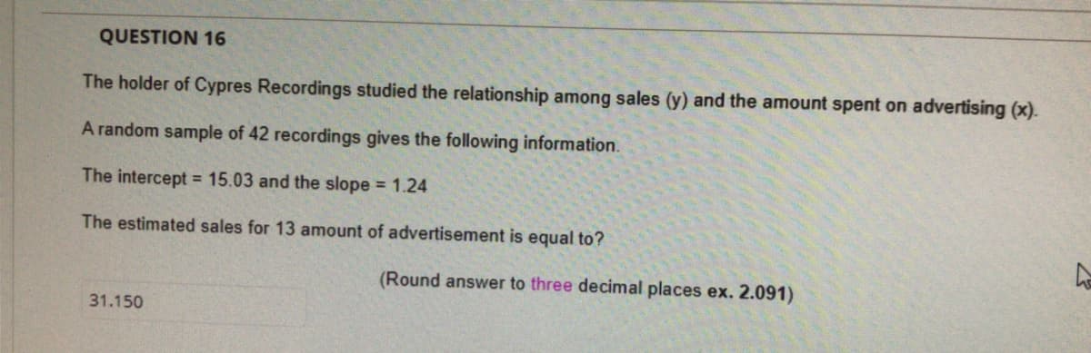 QUESTION 16
The holder of Cypres Recordings studied the relationship among sales (y) and the amount spent on advertising (x).
A random sample of 42 recordings gives the following information.
The intercept = 15.03 and the slope = 1.24
The estimated sales for 13 amount of advertisement is equal to?
(Round answer to three decimal places ex. 2.091)
31.150
