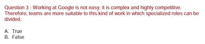 Question 3 : Working at Google is not easy; it is complex and highly competitive.
Therefore, teams are more suitable to this kind of work in which specialized roles can be
divided.
A. True
B. False
