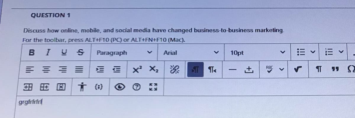 QUESTION 1
Discuss how online, mobile, and social media have changed business-to-business marketing.
For the toolbar, press ALT+F10 (PC) or ALT+FN+F10 (Mac).
I U S
Paragraph
Arial
10pt
= ==三
x X2 ST Te
-
言()
grgfrfrfrf
I!!
+]
