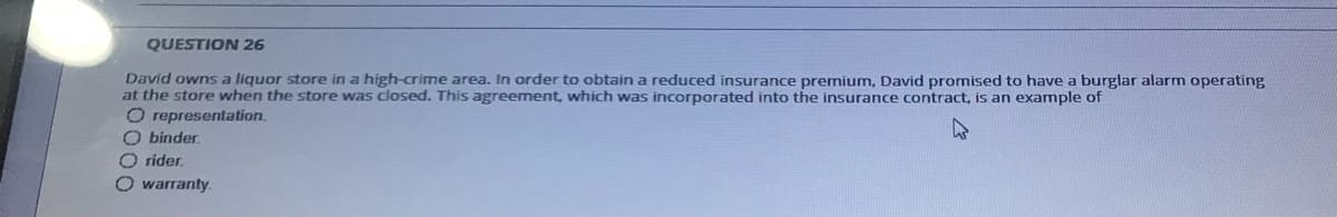 QUESTION 26
David owns a liquor store in a high-crime area. In order to obtain a reduced insurance premium, David promised to have a burglar alarm operating
at the store when the store was closed. This agreement, which was incorporated into the insurance contract, is an example of
O representation.
O binder.
O rider,
O warranty.
