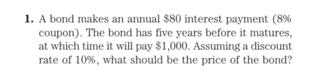 1. A bond makes an annual $80 interest payment (8%
coupon). The bond has five years before it matures,
at which time it will pay $1,000. Assuming a discount
rate of 10%, what should be the price of the bond?
