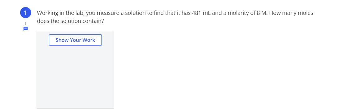 1
Working in the lab, you measure a solution to find that it has 481 ml and a molarity of 8 M. How many moles
does the solution contain?
Show Your Work
