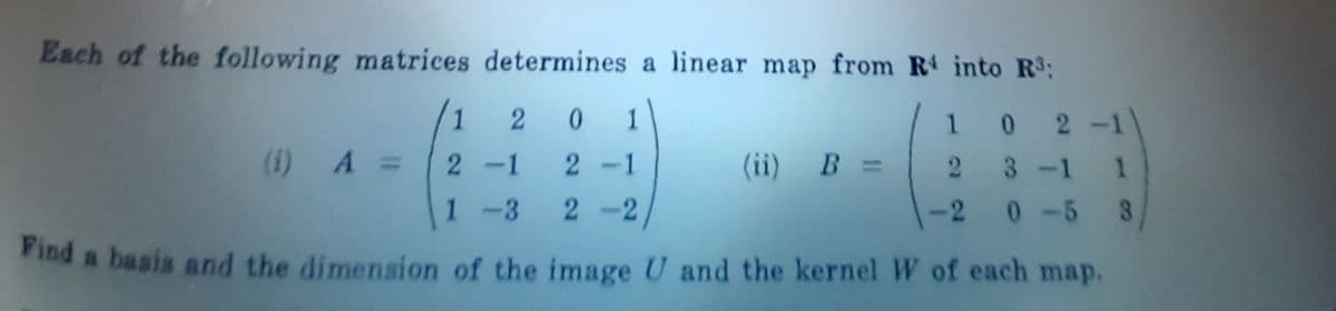 Each of the following matrices determines a linear map from R into R3:
1 2 0
1
1 0 2
-1)
(1) A =
2-1
2-1
(ii) B =
2 3-1
1
1 -3 2 -2
-2
0-5 3
Find a basis and the dimension of the image U and the kernel W of each map.
