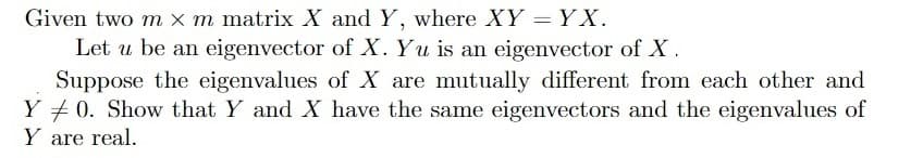 Given two m x m matrix X and Y, where XY = Y X.
Let u be an eigenvector of X. Yu is an eigenvector of X.
Suppose the eigenvalues of X are mutually different from each other and
Y + 0. Show that Y and X have the same eigenvectors and the eigenvalues of
Y are real.
