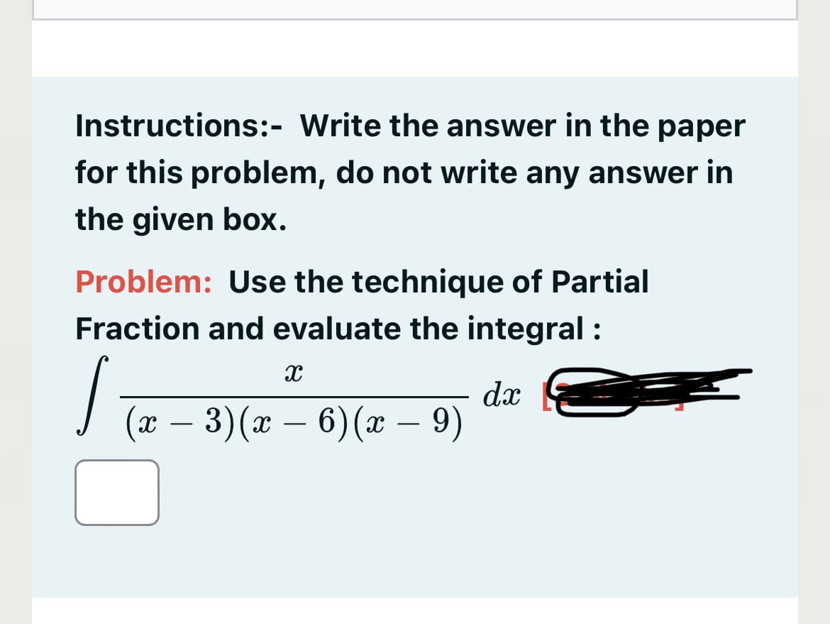 Instructions:- Write the answer in the paper
for this problem, do not write any answer in
the given box.
Problem: Use the technique of Partial
Fraction and evaluate the integral :
(ӕ — 3) (ӕ —
dx
6) (x – 9)
-
