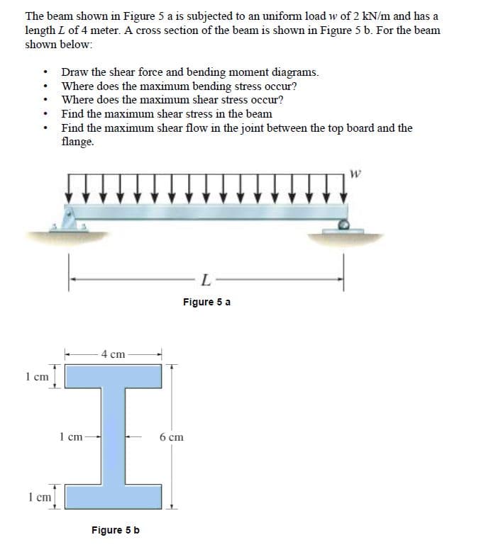 The beam shown in Figure 5 a is subjected to an uniform load w of 2 kN/m and has a
length L of 4 meter. A cross section of the beam is shown in Figure 5 b. For the beam
shown below:
• Draw the shear force and bending moment diagrams.
• Where does the maximum bending stress occur?
• Where does the maximum shear stress occur?
Find the maximum shear stress in the beam
Find the maximum shear flow in the joint between the top board and the
flange.
L
Figure 5 a
4 cm
1 cm
1 cm
6 cm
1 cm
Figure 5 b
