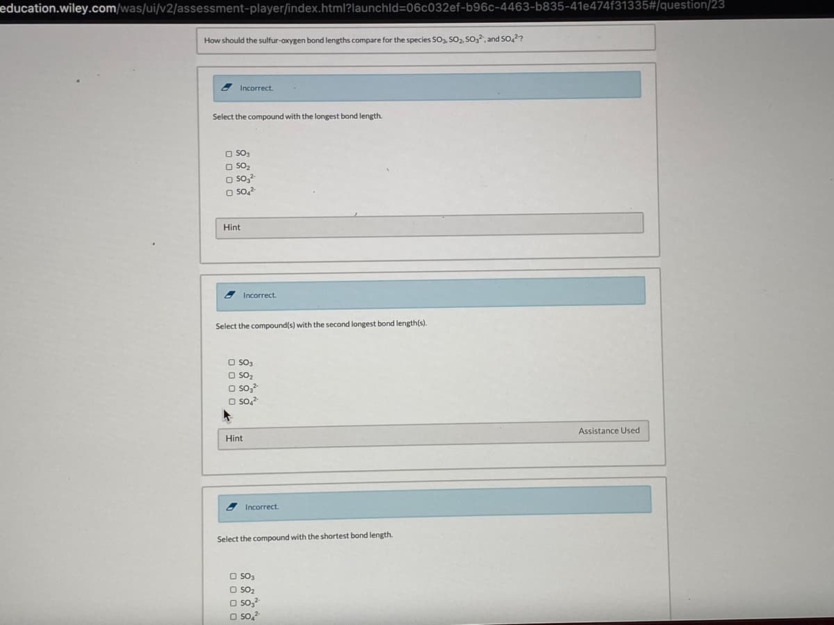 education.wiley.com/was/ui/v2/assessment-player/index.html?launchld=06c032ef-b96c-4463-b835-41e474f31335#/question/23
How should the sulfur-oxygen bond lengths compare for the species So, SO2, So,, and so,??
8Incorrect.
Select the compound with the longest bond length.
O SO3
O SO2
O so,2-
O so.2
Hint
Incorrect.
Select the compound(s) with the second longest bond length(s).
O SO3
O So2
O so,-
O so,
Assistance Used
Hint
2 Incorrect.
Select the compound with the shortest bond length.
O So3
O SO2
O so,?
O so,2
