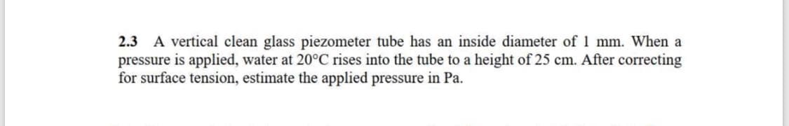 2.3 A vertical clean glass piezometer tube has an inside diameter of 1 mm. When a
pressure is applied, water at 20°C rises into the tube to a height of 25 cm. After correcting
for surface tension, estimate the applied pressure in Pa.
