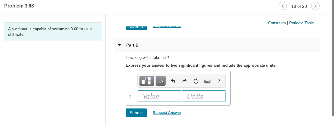 Problem 3.68
18 of 23
Constants | Periodic Table
A swimmer is capable of swimming 0.60 m/s in
still water.
Part B
How long will it take her?
Express your answer to two significant figures and include the appropriate units.
HA
Value
t =
Units
Submit
Request Answer
