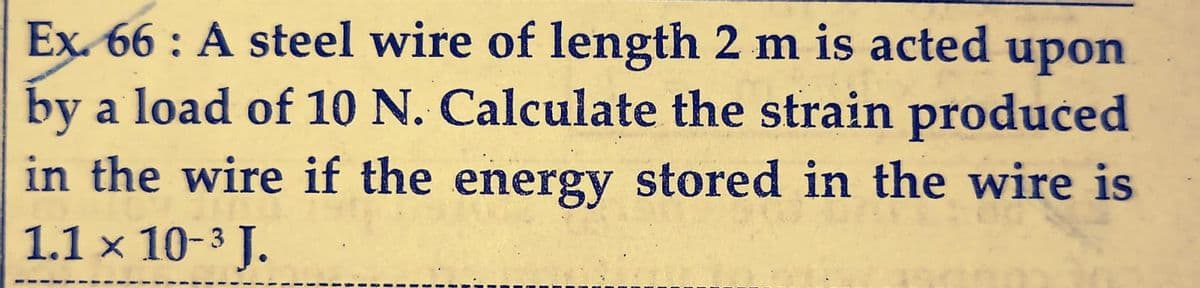 Ex. 66: A steel wire of length 2 m is acted upon
by a load of 10 N. Calculate the strain produced
in the wire if the energy stored in the wire is
1.1 × 10-³ J.