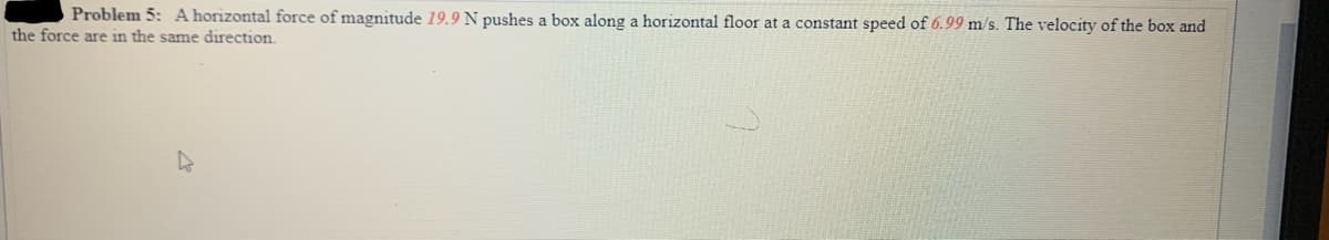 Problem 5: A horizontal force of magnitude 19.9 N pushes a box along a horizontal floor at a constant speed of 6.99 m/s. The velocity of the box and
the force are in the same direction.
