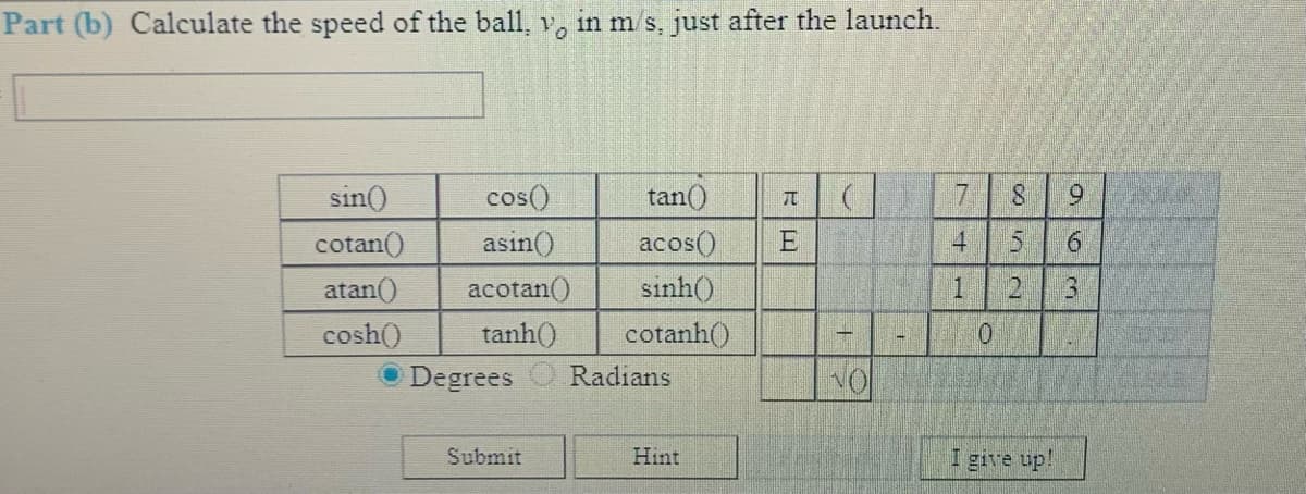 Part (b) Calculate the speed of the ball, v, in m s, just after the launch.
sin()
7.
cos()
asin()
tan()
6.
acos()
sinh()
cotan()
E
4.
atan()
acotan()
21
3.
cosh()
tanh()
cotanh()
Degrees
Radians
Submit
Hint
I give up!
1.
